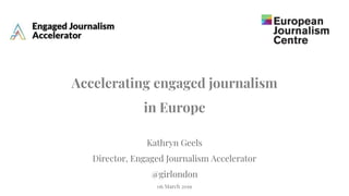 Accelerating engaged journalism
in Europe
Kathryn Geels
Director, Engaged Journalism Accelerator
@girlondon
06 March 2019
 