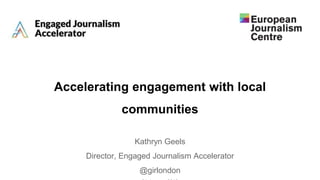 Accelerating engagement with local
communities
Kathryn Geels
Director, Engaged Journalism Accelerator
@girlondon
 