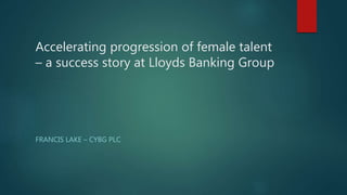 Accelerating progression of female talent
– a success story at Lloyds Banking Group
FRANCIS LAKE – CYBG PLC
 