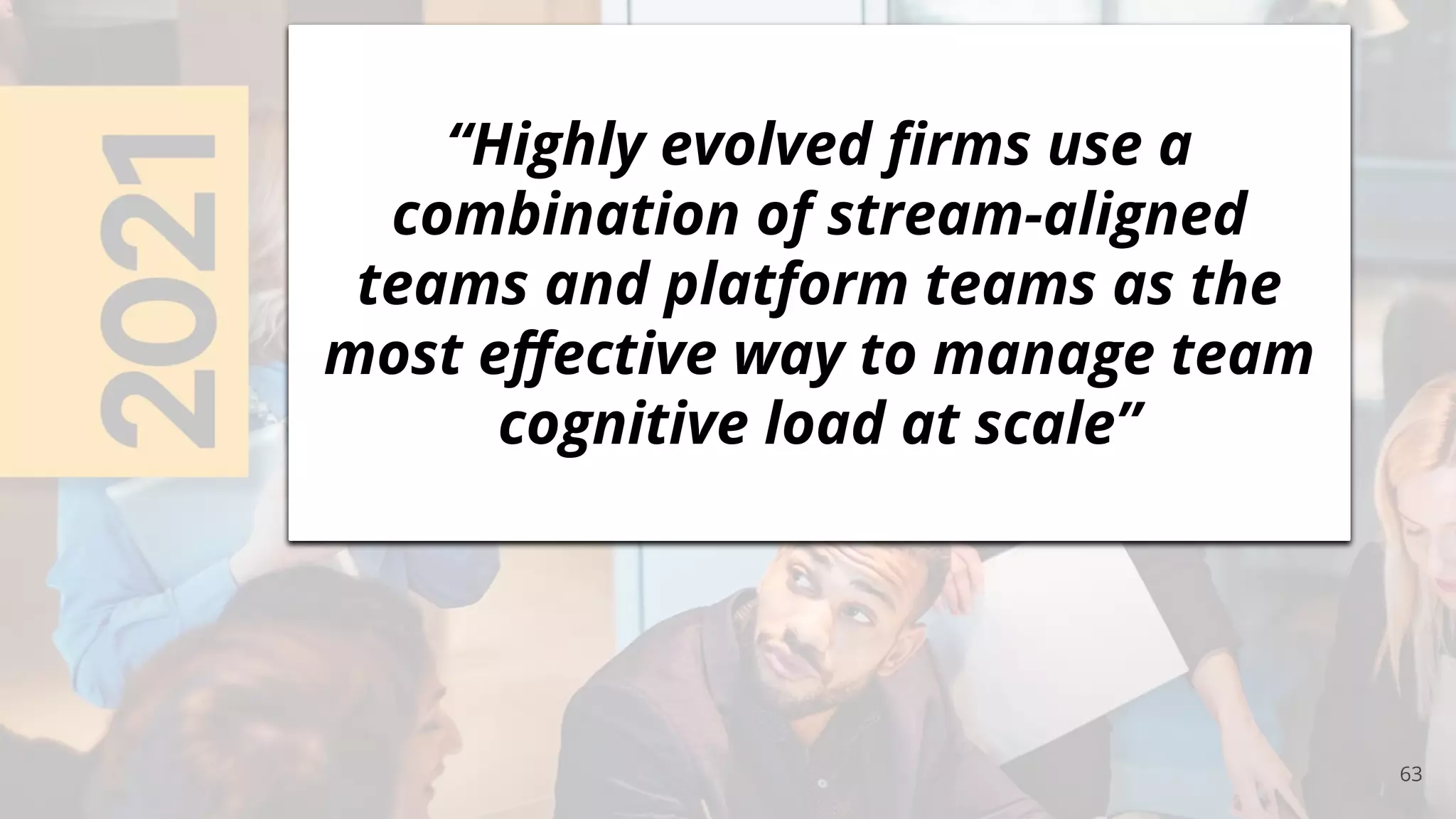 63
“Highly evolved ﬁrms use a
combination of stream-aligned
teams and platform teams as the
most eﬀective way to manage team
cognitive load at scale”
 