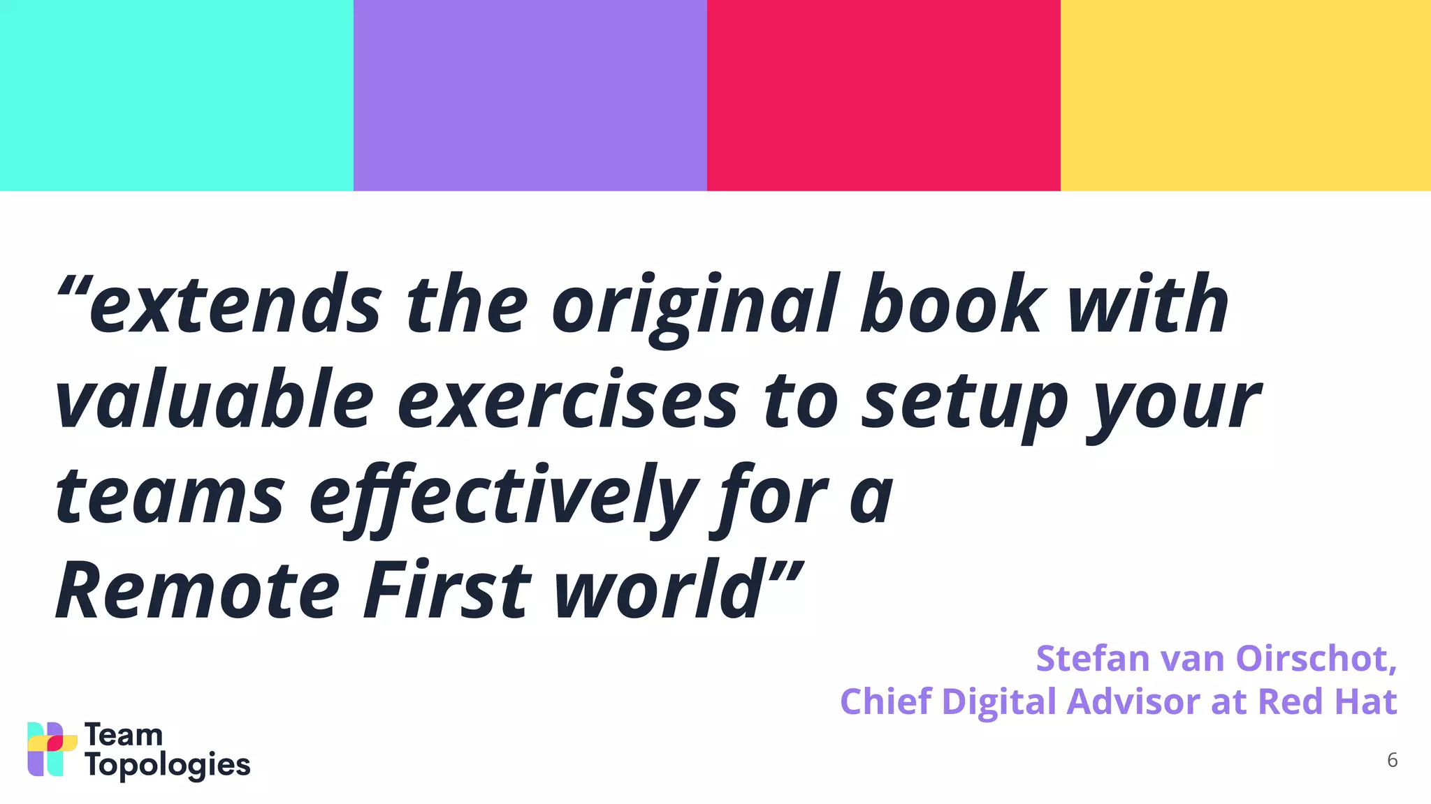 “extends the original book with
valuable exercises to setup your
teams eﬀectively for a
Remote First world”
Stefan van Oirschot,
Chief Digital Advisor at Red Hat
6
 