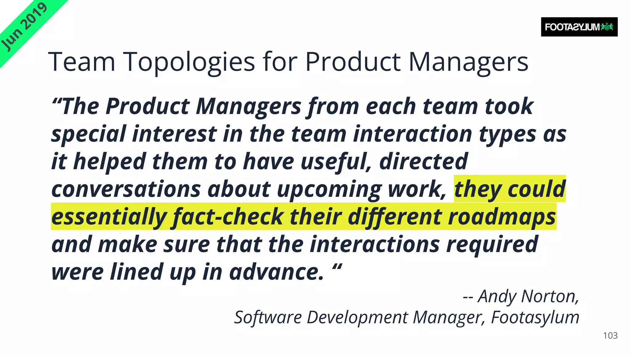 Team Topologies for Product Managers
103
J
u
n
2
0
1
9
“The Product Managers from each team took
special interest in the team interaction types as
it helped them to have useful, directed
conversations about upcoming work, they could
essentially fact-check their diﬀerent roadmaps
and make sure that the interactions required
were lined up in advance. “
-- Andy Norton,
Software Development Manager, Footasylum
 