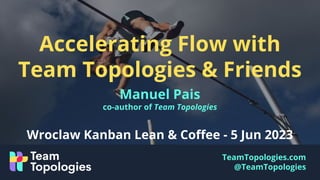 TeamTopologies.com
@TeamTopologies
Accelerating Flow with
Team Topologies & Friends
Manuel Pais
co-author of Team Topologies
Wroclaw Kanban Lean & Coﬀee - 5 Jun 2023
 