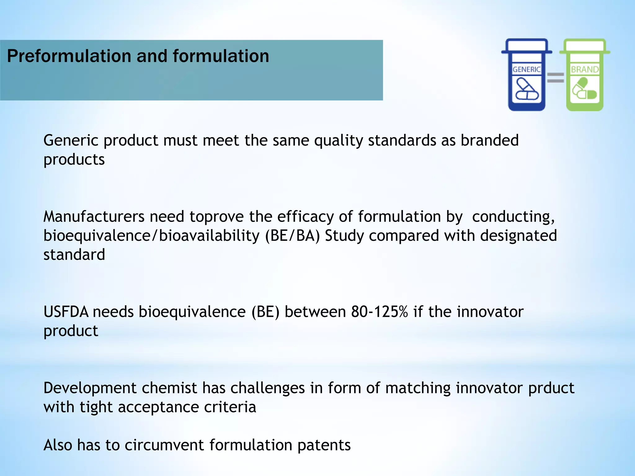 Preformulation and formulation
Generic product must meet the same quality standards as branded
products
Manufacturers need toprove the efficacy of formulation by conducting,
bioequivalence/bioavailability (BE/BA) Study compared with designated
standard
USFDA needs bioequivalence (BE) between 80-125% if the innovator
product
Development chemist has challenges in form of matching innovator prduct
with tight acceptance criteria
Also has to circumvent formulation patents
 