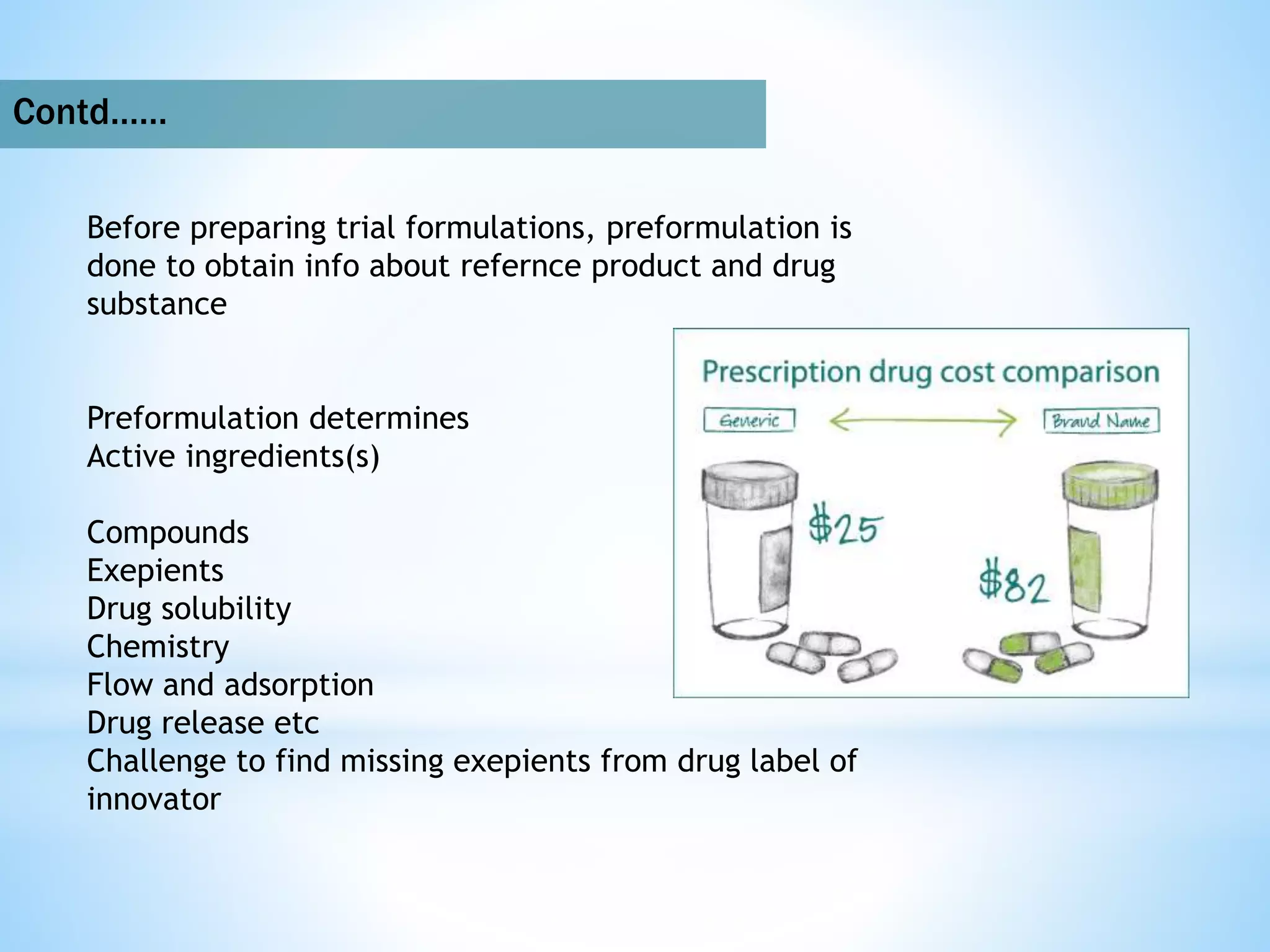 Contd……
Before preparing trial formulations, preformulation is
done to obtain info about refernce product and drug
substance
Preformulation determines
Active ingredients(s)
Compounds
Exepients
Drug solubility
Chemistry
Flow and adsorption
Drug release etc
Challenge to find missing exepients from drug label of
innovator
 
