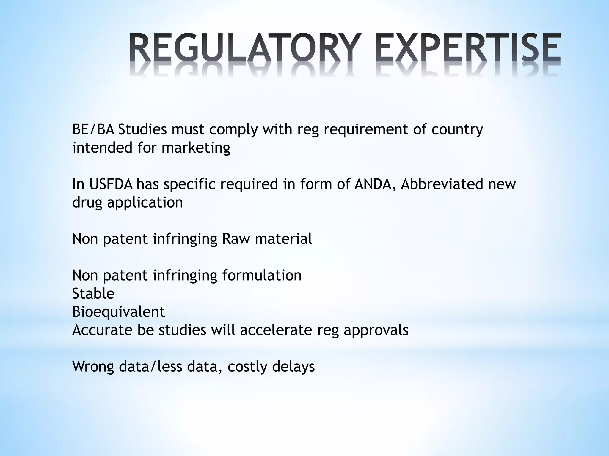 BE/BA Studies must comply with reg requirement of country
intended for marketing
In USFDA has specific required in form of ANDA, Abbreviated new
drug application
Non patent infringing Raw material
Non patent infringing formulation
Stable
Bioequivalent
Accurate be studies will accelerate reg approvals
Wrong data/less data, costly delays
 