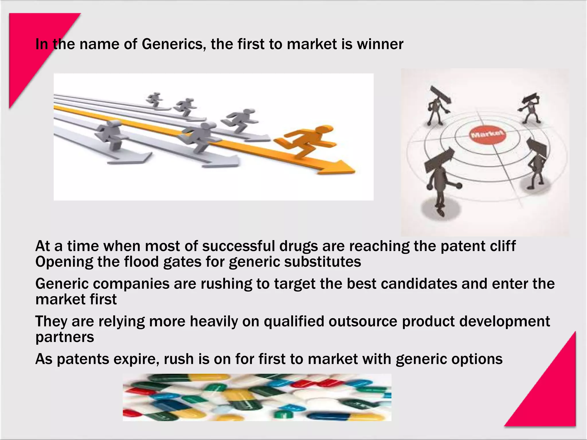 In the name of Generics, the first to market is winner
At a time when most of successful drugs are reaching the patent cliff
Opening the flood gates for generic substitutes
Generic companies are rushing to target the best candidates and enter the
market first
They are relying more heavily on qualified outsource product development
partners
As patents expire, rush is on for first to market with generic options
 