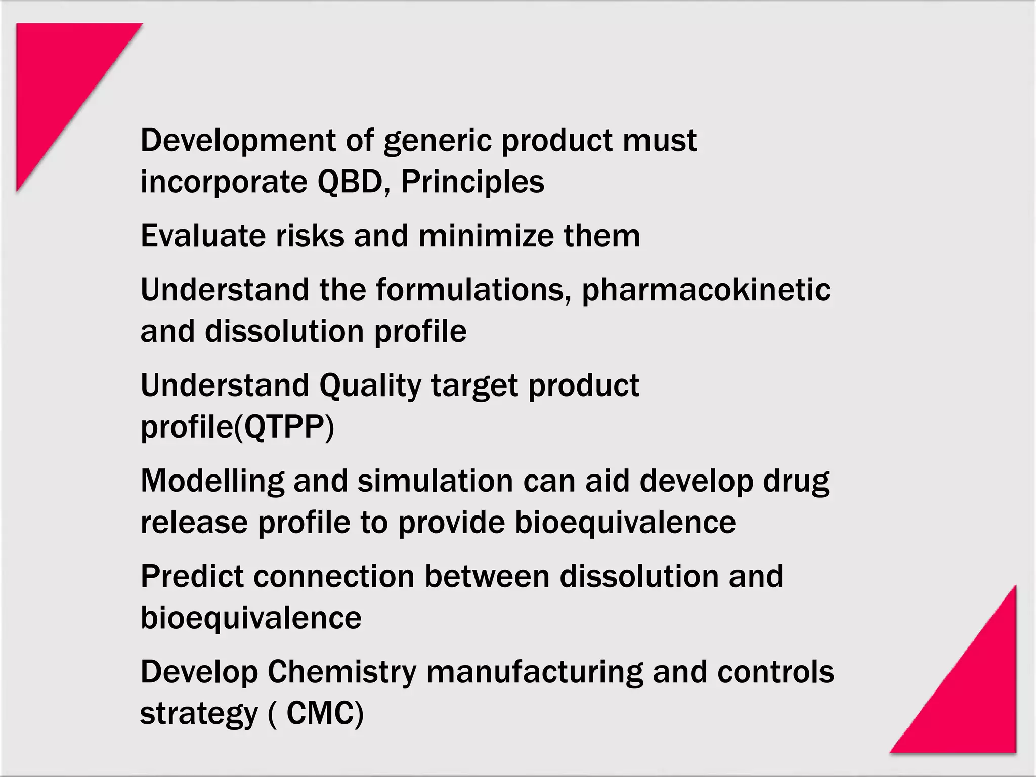 Development of generic product must
incorporate QBD, Principles
Evaluate risks and minimize them
Understand the formulations, pharmacokinetic
and dissolution profile
Understand Quality target product
profile(QTPP)
Modelling and simulation can aid develop drug
release profile to provide bioequivalence
Predict connection between dissolution and
bioequivalence
Develop Chemistry manufacturing and controls
strategy ( CMC)
 