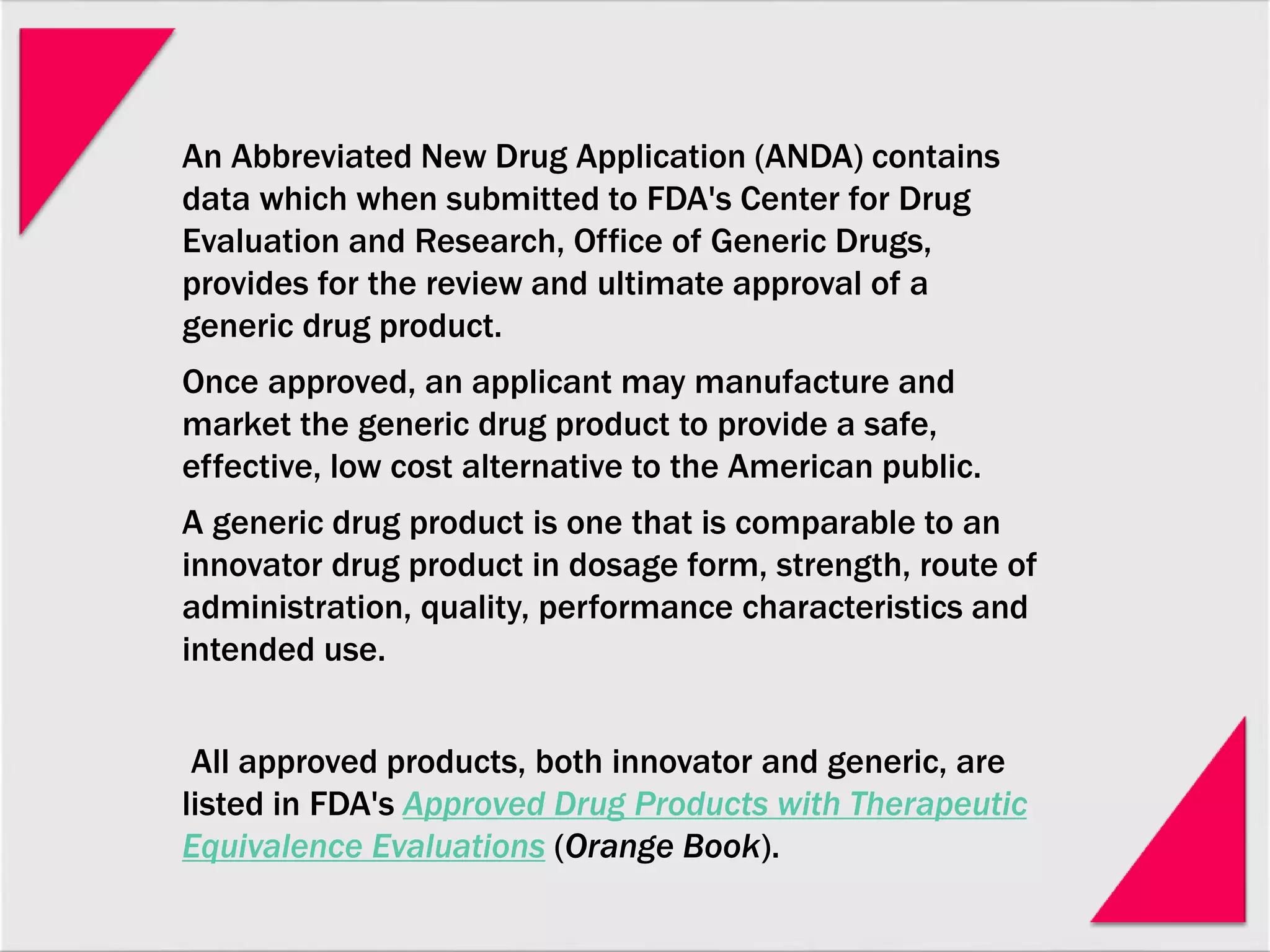 An Abbreviated New Drug Application (ANDA) contains
data which when submitted to FDA's Center for Drug
Evaluation and Research, Office of Generic Drugs,
provides for the review and ultimate approval of a
generic drug product.
Once approved, an applicant may manufacture and
market the generic drug product to provide a safe,
effective, low cost alternative to the American public.
A generic drug product is one that is comparable to an
innovator drug product in dosage form, strength, route of
administration, quality, performance characteristics and
intended use.
All approved products, both innovator and generic, are
listed in FDA's Approved Drug Products with Therapeutic
Equivalence Evaluations (Orange Book).
 
