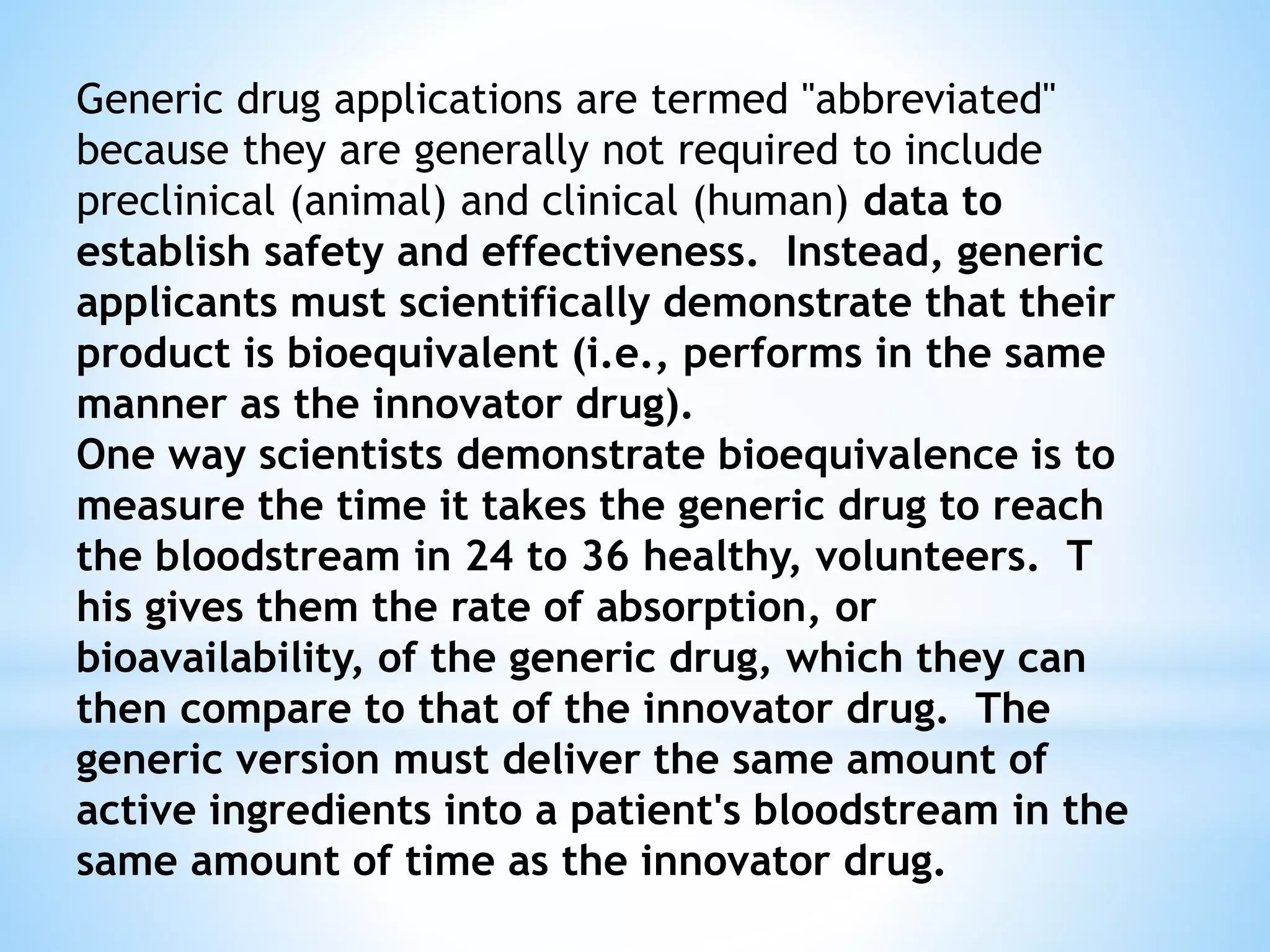 Generic drug applications are termed "abbreviated"
because they are generally not required to include
preclinical (animal) and clinical (human) data to
establish safety and effectiveness. Instead, generic
applicants must scientifically demonstrate that their
product is bioequivalent (i.e., performs in the same
manner as the innovator drug).
One way scientists demonstrate bioequivalence is to
measure the time it takes the generic drug to reach
the bloodstream in 24 to 36 healthy, volunteers. T
his gives them the rate of absorption, or
bioavailability, of the generic drug, which they can
then compare to that of the innovator drug. The
generic version must deliver the same amount of
active ingredients into a patient's bloodstream in the
same amount of time as the innovator drug.
 