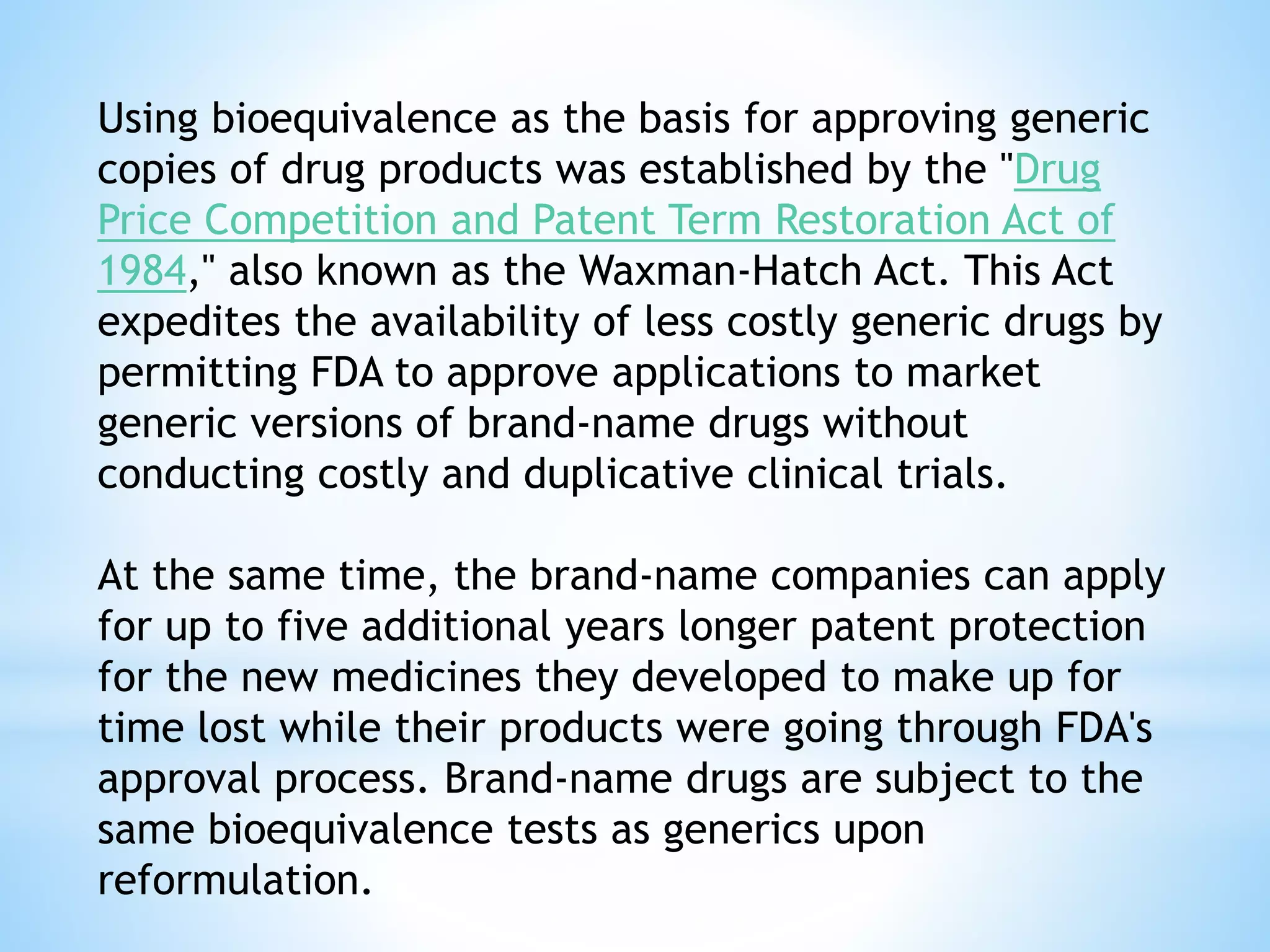Using bioequivalence as the basis for approving generic
copies of drug products was established by the "Drug
Price Competition and Patent Term Restoration Act of
1984," also known as the Waxman-Hatch Act. This Act
expedites the availability of less costly generic drugs by
permitting FDA to approve applications to market
generic versions of brand-name drugs without
conducting costly and duplicative clinical trials.
At the same time, the brand-name companies can apply
for up to five additional years longer patent protection
for the new medicines they developed to make up for
time lost while their products were going through FDA's
approval process. Brand-name drugs are subject to the
same bioequivalence tests as generics upon
reformulation.
 