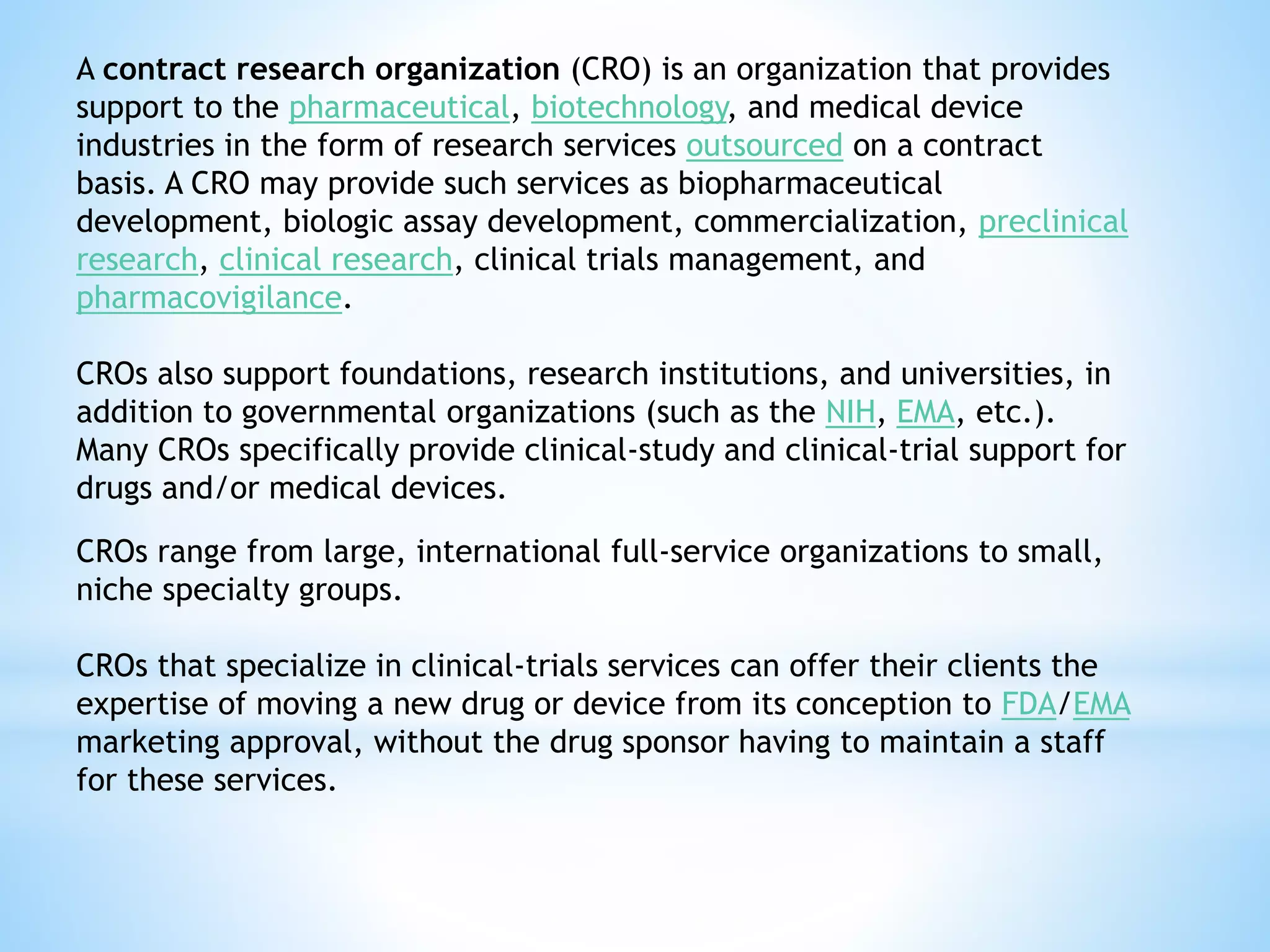 A contract research organization (CRO) is an organization that provides
support to the pharmaceutical, biotechnology, and medical device
industries in the form of research services outsourced on a contract
basis. A CRO may provide such services as biopharmaceutical
development, biologic assay development, commercialization, preclinical
research, clinical research, clinical trials management, and
pharmacovigilance.
CROs also support foundations, research institutions, and universities, in
addition to governmental organizations (such as the NIH, EMA, etc.).
Many CROs specifically provide clinical-study and clinical-trial support for
drugs and/or medical devices.
CROs range from large, international full-service organizations to small,
niche specialty groups.
CROs that specialize in clinical-trials services can offer their clients the
expertise of moving a new drug or device from its conception to FDA/EMA
marketing approval, without the drug sponsor having to maintain a staff
for these services.
 