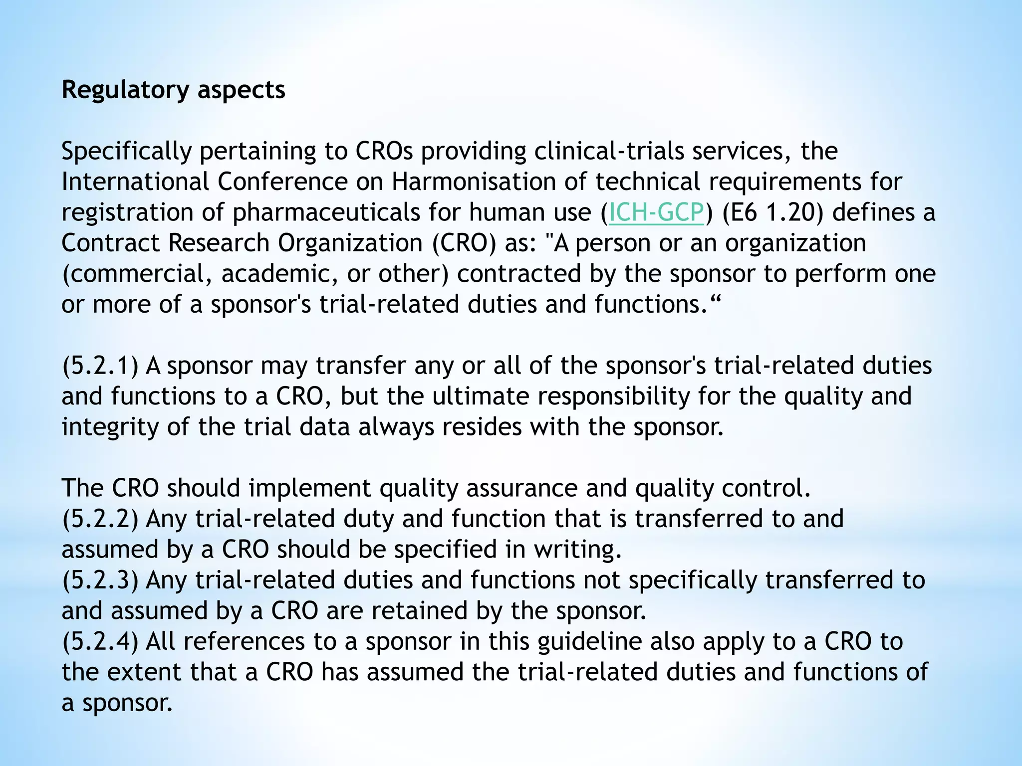 Regulatory aspects
Specifically pertaining to CROs providing clinical-trials services, the
International Conference on Harmonisation of technical requirements for
registration of pharmaceuticals for human use (ICH-GCP) (E6 1.20) defines a
Contract Research Organization (CRO) as: "A person or an organization
(commercial, academic, or other) contracted by the sponsor to perform one
or more of a sponsor's trial-related duties and functions.“
(5.2.1) A sponsor may transfer any or all of the sponsor's trial-related duties
and functions to a CRO, but the ultimate responsibility for the quality and
integrity of the trial data always resides with the sponsor.
The CRO should implement quality assurance and quality control.
(5.2.2) Any trial-related duty and function that is transferred to and
assumed by a CRO should be specified in writing.
(5.2.3) Any trial-related duties and functions not specifically transferred to
and assumed by a CRO are retained by the sponsor.
(5.2.4) All references to a sponsor in this guideline also apply to a CRO to
the extent that a CRO has assumed the trial-related duties and functions of
a sponsor.
 