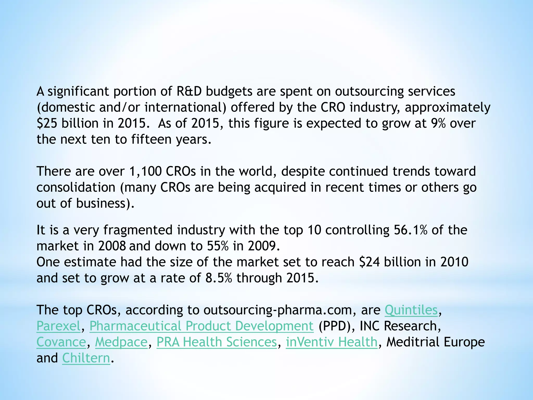 A significant portion of R&D budgets are spent on outsourcing services
(domestic and/or international) offered by the CRO industry, approximately
$25 billion in 2015. As of 2015, this figure is expected to grow at 9% over
the next ten to fifteen years.
There are over 1,100 CROs in the world, despite continued trends toward
consolidation (many CROs are being acquired in recent times or others go
out of business).
It is a very fragmented industry with the top 10 controlling 56.1% of the
market in 2008 and down to 55% in 2009.
One estimate had the size of the market set to reach $24 billion in 2010
and set to grow at a rate of 8.5% through 2015.
The top CROs, according to outsourcing-pharma.com, are Quintiles,
Parexel, Pharmaceutical Product Development (PPD), INC Research,
Covance, Medpace, PRA Health Sciences, inVentiv Health, Meditrial Europe
and Chiltern.
 