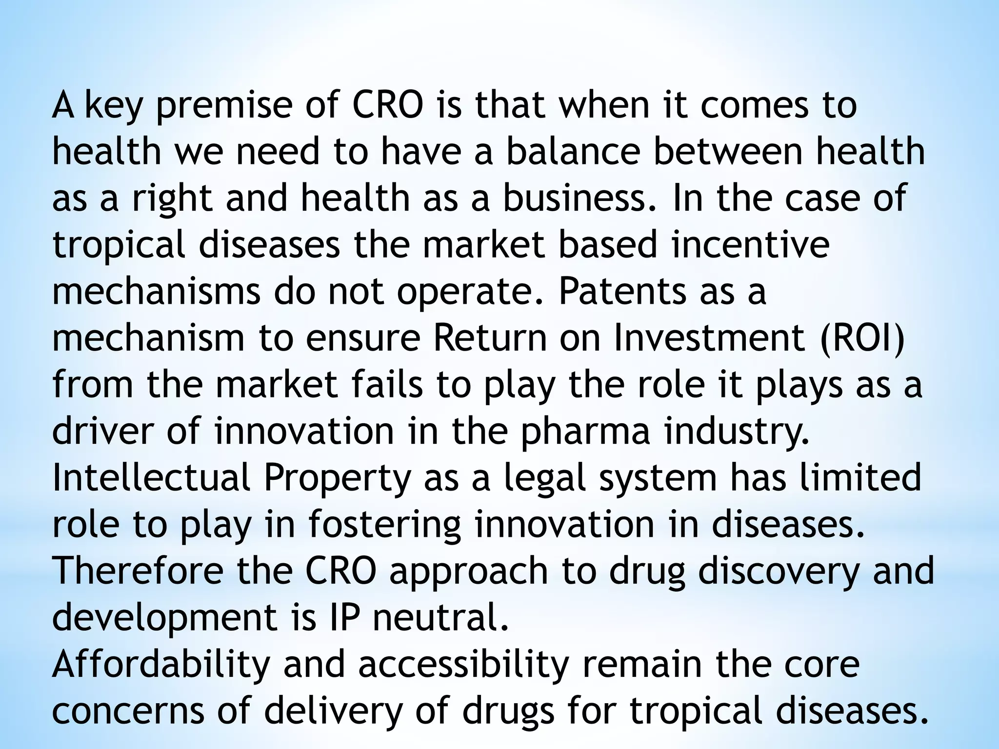 A key premise of CRO is that when it comes to
health we need to have a balance between health
as a right and health as a business. In the case of
tropical diseases the market based incentive
mechanisms do not operate. Patents as a
mechanism to ensure Return on Investment (ROI)
from the market fails to play the role it plays as a
driver of innovation in the pharma industry.
Intellectual Property as a legal system has limited
role to play in fostering innovation in diseases.
Therefore the CRO approach to drug discovery and
development is IP neutral.
Affordability and accessibility remain the core
concerns of delivery of drugs for tropical diseases.
 