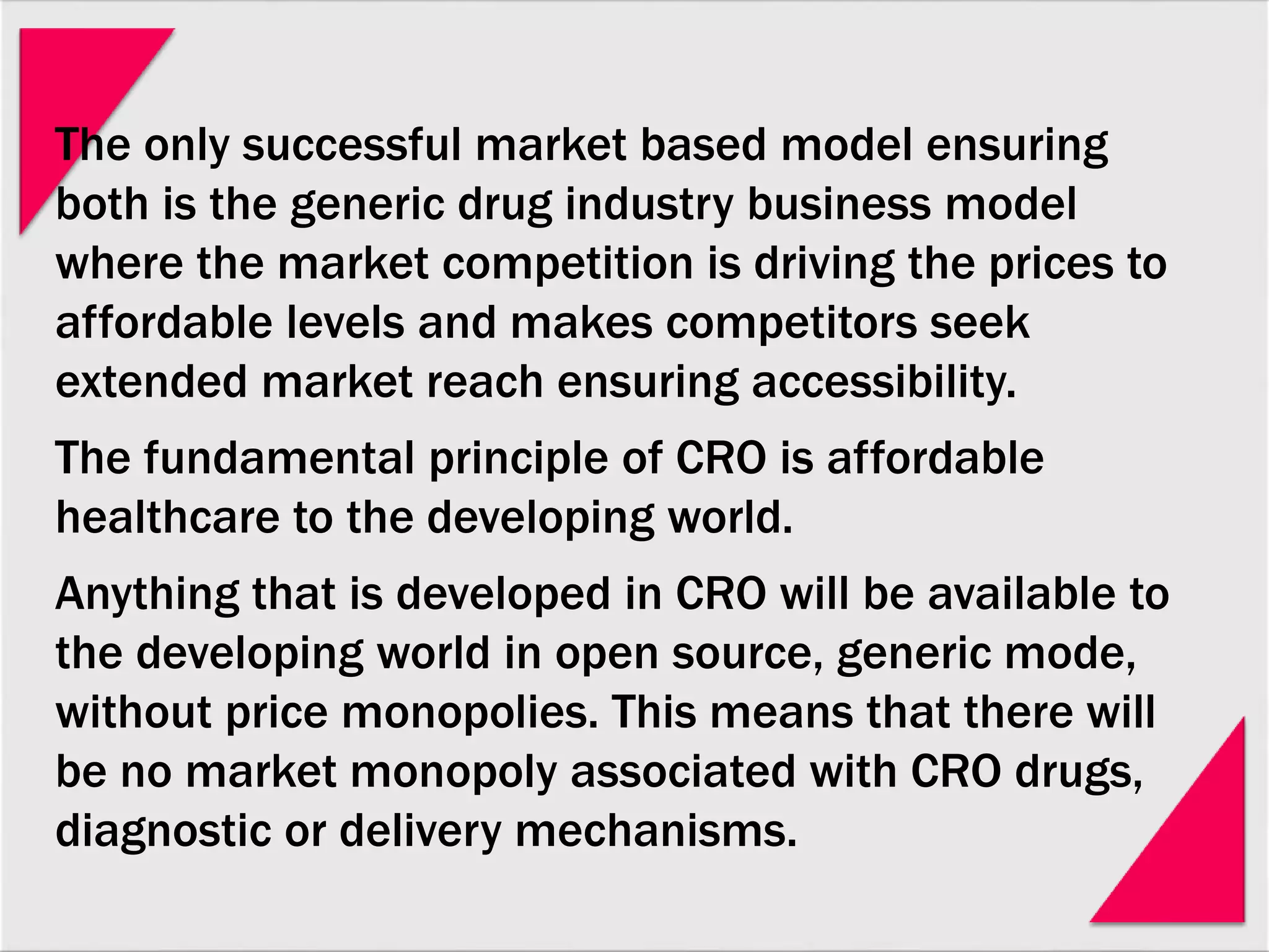 The only successful market based model ensuring
both is the generic drug industry business model
where the market competition is driving the prices to
affordable levels and makes competitors seek
extended market reach ensuring accessibility.
The fundamental principle of CRO is affordable
healthcare to the developing world.
Anything that is developed in CRO will be available to
the developing world in open source, generic mode,
without price monopolies. This means that there will
be no market monopoly associated with CRO drugs,
diagnostic or delivery mechanisms.
 