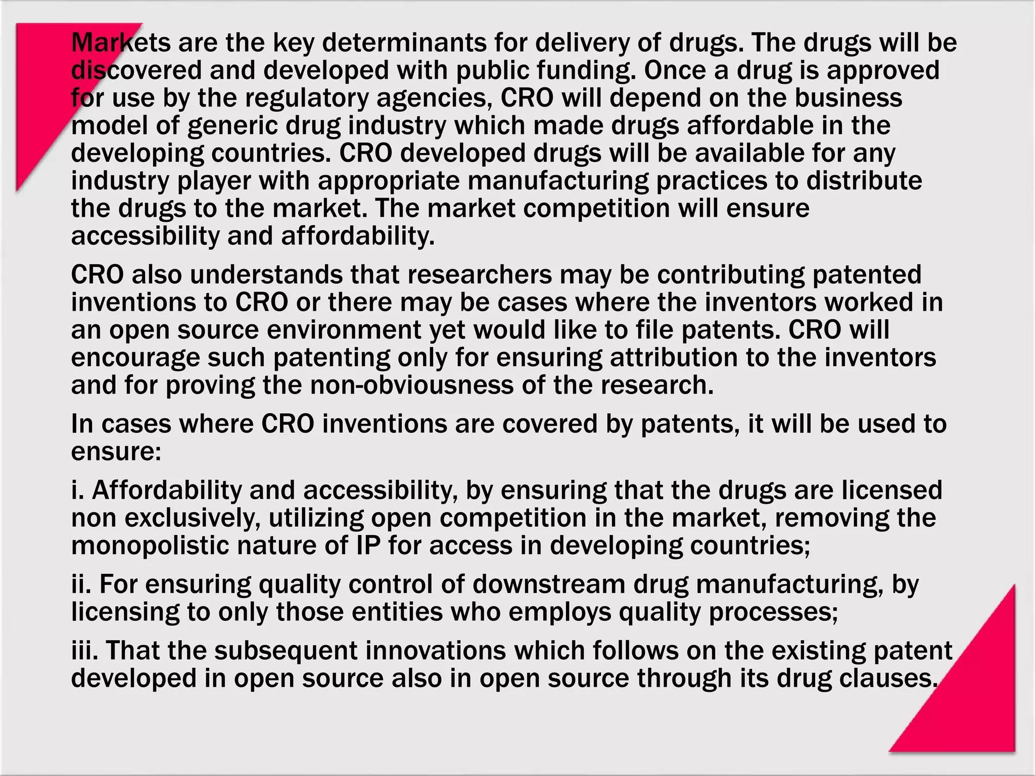 Markets are the key determinants for delivery of drugs. The drugs will be
discovered and developed with public funding. Once a drug is approved
for use by the regulatory agencies, CRO will depend on the business
model of generic drug industry which made drugs affordable in the
developing countries. CRO developed drugs will be available for any
industry player with appropriate manufacturing practices to distribute
the drugs to the market. The market competition will ensure
accessibility and affordability.
CRO also understands that researchers may be contributing patented
inventions to CRO or there may be cases where the inventors worked in
an open source environment yet would like to file patents. CRO will
encourage such patenting only for ensuring attribution to the inventors
and for proving the non-obviousness of the research.
In cases where CRO inventions are covered by patents, it will be used to
ensure:
i. Affordability and accessibility, by ensuring that the drugs are licensed
non exclusively, utilizing open competition in the market, removing the
monopolistic nature of IP for access in developing countries;
ii. For ensuring quality control of downstream drug manufacturing, by
licensing to only those entities who employs quality processes;
iii. That the subsequent innovations which follows on the existing patent
developed in open source also in open source through its drug clauses.
 