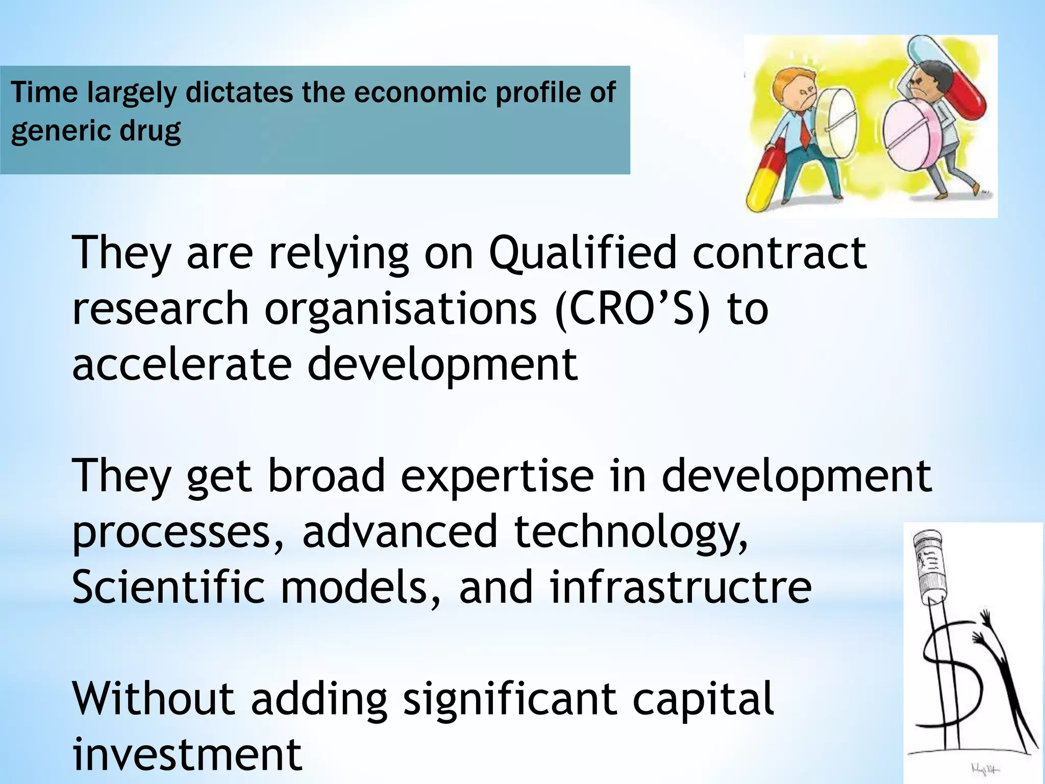 Time largely dictates the economic profile of
generic drug
They are relying on Qualified contract
research organisations (CRO’S) to
accelerate development
They get broad expertise in development
processes, advanced technology,
Scientific models, and infrastructre
Without adding significant capital
investment
 