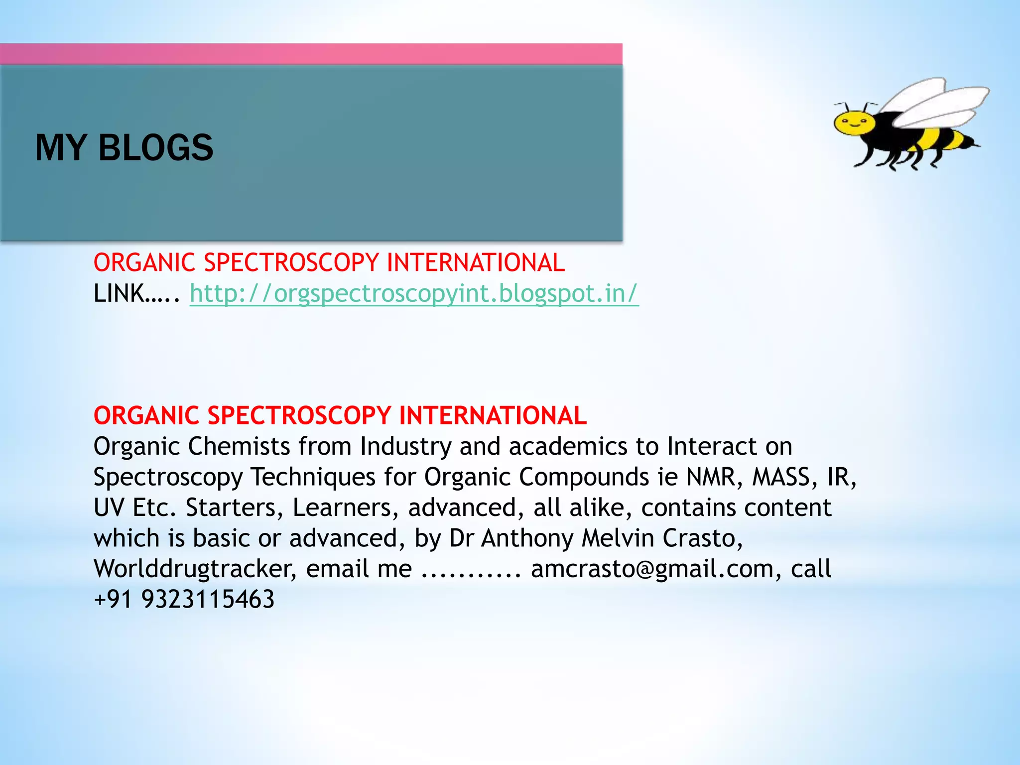 MY BLOGS
ORGANIC SPECTROSCOPY INTERNATIONAL
LINK….. http://orgspectroscopyint.blogspot.in/
ORGANIC SPECTROSCOPY INTERNATIONAL
Organic Chemists from Industry and academics to Interact on
Spectroscopy Techniques for Organic Compounds ie NMR, MASS, IR,
UV Etc. Starters, Learners, advanced, all alike, contains content
which is basic or advanced, by Dr Anthony Melvin Crasto,
Worlddrugtracker, email me ........... amcrasto@gmail.com, call
+91 9323115463
 