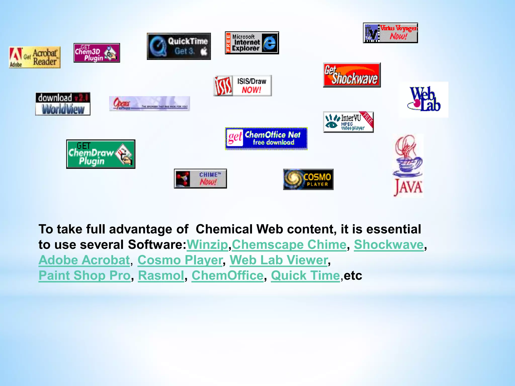 To take full advantage of Chemical Web content, it is essential
to use several Software:Winzip,Chemscape Chime, Shockwave,
Adobe Acrobat, Cosmo Player, Web Lab Viewer,
Paint Shop Pro, Rasmol, ChemOffice, Quick Time,etc
 