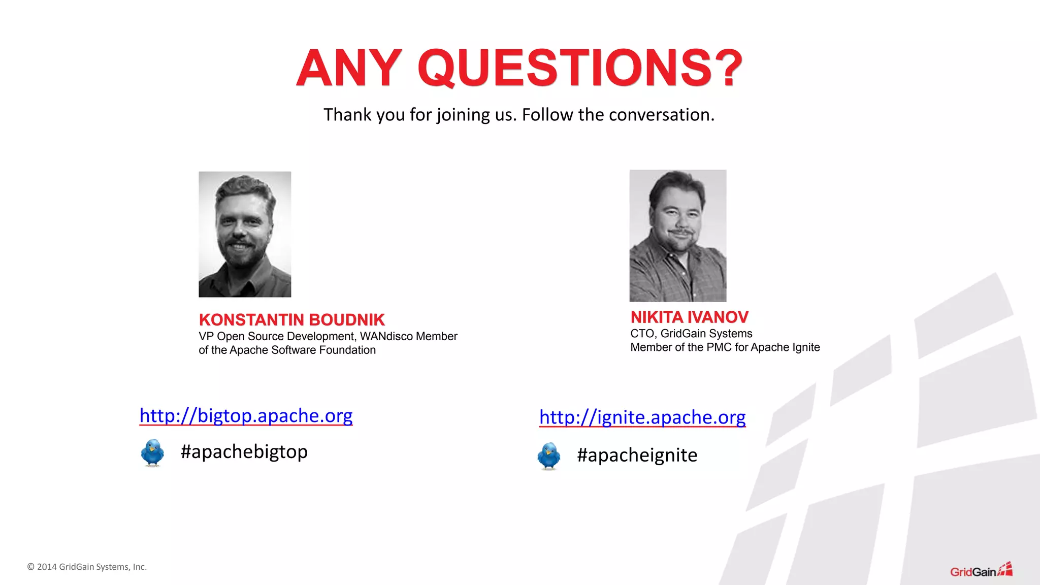 © 2014 GridGain Systems, Inc.
ANY QUESTIONS?
Thank you for joining us. Follow the conversation.
http://bigtop.apache.org http://ignite.apache.org
#apacheignite#apachebigtop
KONSTANTIN BOUDNIK
VP Open Source Development, WANdisco Member
of the Apache Software Foundation
NIKITA IVANOV
CTO, GridGain Systems
Member of the PMC for Apache Ignite
 