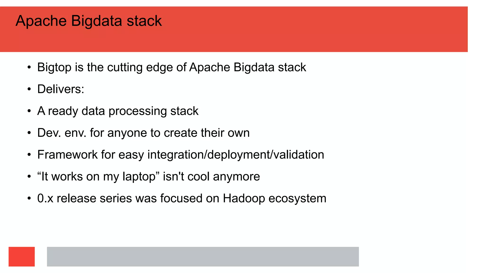 Apache Bigdata stack
• Bigtop is the cutting edge of Apache Bigdata stack
• Delivers:
• A ready data processing stack
• Dev. env. for anyone to create their own
• Framework for easy integration/deployment/validation
• “It works on my laptop” isn't cool anymore
• 0.x release series was focused on Hadoop ecosystem
 