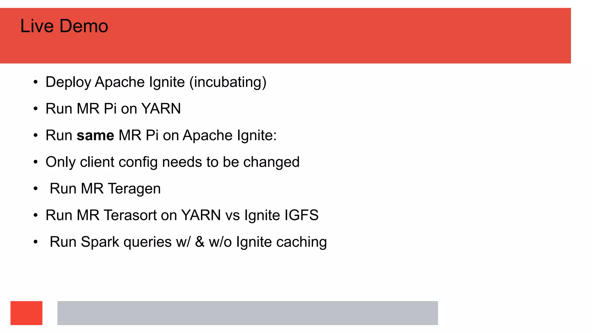 Live Demo
• Deploy Apache Ignite (incubating)
• Run MR Pi on YARN
• Run same MR Pi on Apache Ignite:
• Only client config needs to be changed
• Run MR Teragen
• Run MR Terasort on YARN vs Ignite IGFS
• Run Spark queries w/ & w/o Ignite caching
 