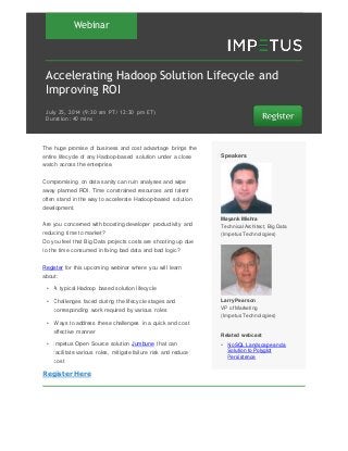 Webinar
Accelerating Hadoop Solution Lifecycle and
Improving ROI
July 25‚ 2014 (9:30 am PT/ 12:30 pm ET)
Duration: 40 mins
The huge promise of business and cost advantage brings the
entire lifecycle of any Hadoop-based solution under a close
watch across the enterprise.
Compromising on data sanity can ruin analyses and wipe
away planned ROI. Time constrained resources and talent
often stand in the way to accelerate Hadoop-based solution
development.
Are you concerned with boosting developer productivity and
reducing time to market?
Do you feel that Big Data projects costs are shooting up due
to the time consumed in fixing bad data and bad logic?
Register for this upcoming webinar where you will learn
about:
• A typical Hadoop based solution lifecycle
• Challenges faced during the lifecycle stages and
corresponding work required by various roles
• Ways to address these challenges in a quick and cost
effective manner
• Impetus Open Source solution Jumbune that can
facilitate various roles, mitigate failure risk and reduce
cost
Register Here
Speakers
Mayank Mishra
Technical Architect, Big Data
(Impetus Technologies)
Larry Pearson
VP of Marketing
(Impetus Technologies)
Related webcast
• NoSQL Landscape and a
Solution to Polyglot
Persistence
 