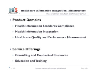 Healthcare Information Integration Infrastructure
Your healthcare standards conformance partner



Product Domains



Health Information Integration





Health Information Standards Compliance

Healthcare Quality and Performance Measurement

Service Offerings


Consulting and Contracted Resources



Education and Training

16 of 32

Accelerating Adoption of Health Information Exchange Standards

October 14, 2013

 