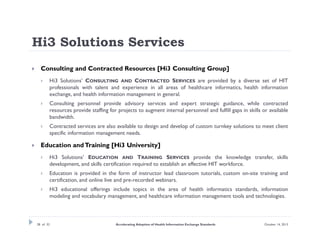 Hi3 Solutions Services


Consulting and Contracted Resources [Hi3 Consulting Group]




Consulting personnel provide advisory services and expert strategic guidance, while contracted
resources provide staffing for projects to augment internal personnel and fulfill gaps in skills or available
bandwidth.





Hi3 Solutions’ CONSULTING AND CONTRACTED SERVICES are provided by a diverse set of HIT
professionals with talent and experience in all areas of healthcare informatics, health information
exchange, and health information management in general.

Contracted services are also available to design and develop of custom turnkey solutions to meet client
specific information management needs.

Education and Training [Hi3 University]


Hi3 Solutions’ EDUCATION AND TRAINING SERVICES provide the knowledge transfer, skills
development, and skills certification required to establish an effective HIT workforce.



Education is provided in the form of instructor lead classroom tutorials, custom on-site training and
certification, and online live and pre-recorded webinars.



Hi3 educational offerings include topics in the area of health informatics standards, information
modeling and vocabulary management, and healthcare information management tools and technologies.

28 of 32

Accelerating Adoption of Health Information Exchange Standards

October 14, 2013

 
