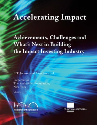 Accelerating Impact
Achievements, Challenges and
What’s Next in Building
the Impact Investing Industry
E.T. Jackson and Associates Ltd.
Prepared for
The Rockefeller Foundation,
New York
July 2012
 
