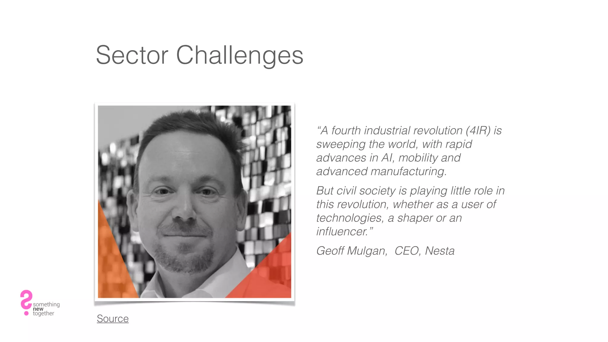 Sector Challenges
“A fourth industrial revolution (4IR) is
sweeping the world, with rapid
advances in AI, mobility and
advanced manufacturing.
But civil society is playing little role in
this revolution, whether as a user of
technologies, a shaper or an
inﬂuencer.”
Geoff Mulgan, CEO, Nesta
Source
 