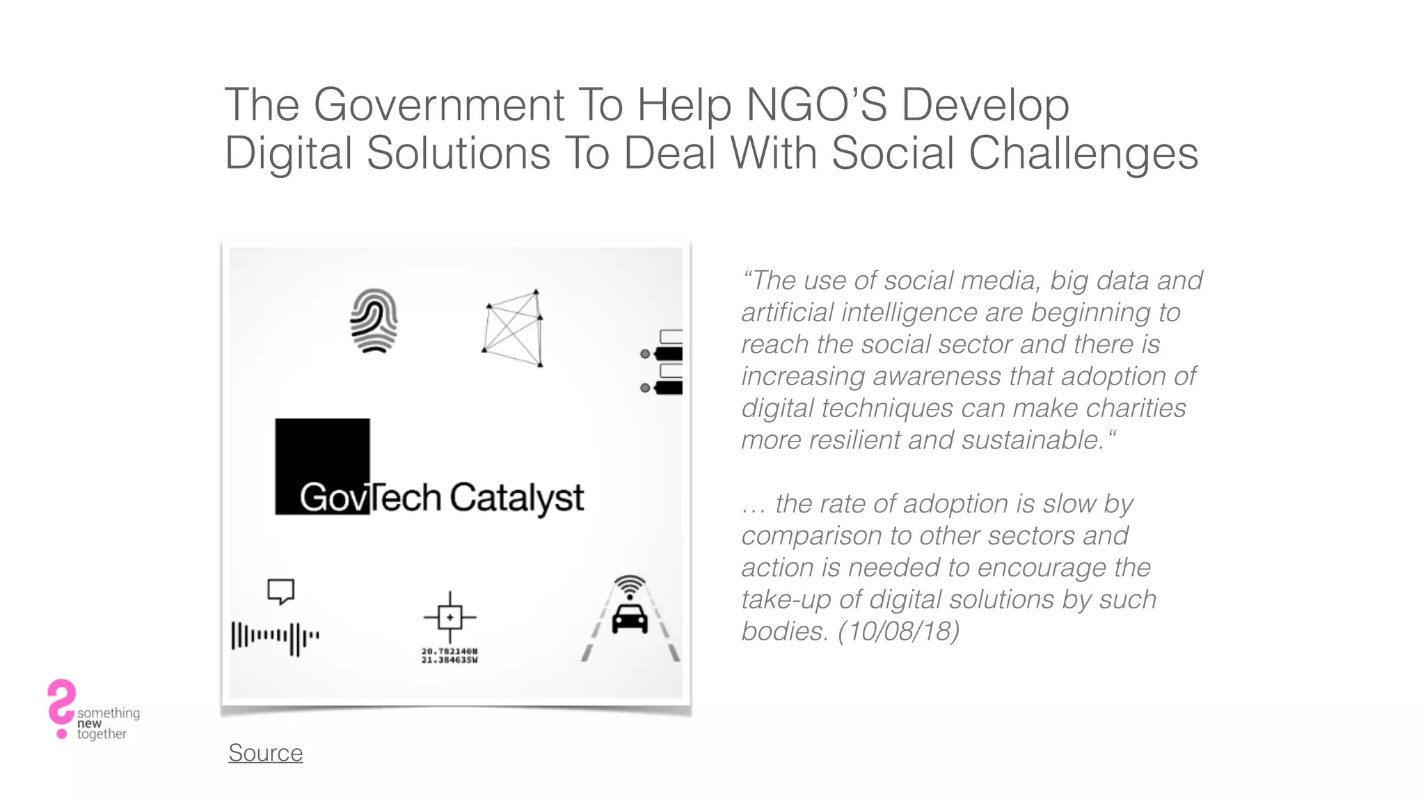 The Government To Help NGO’S Develop
Digital Solutions To Deal With Social Challenges
“The use of social media, big data and
artiﬁcial intelligence are beginning to
reach the social sector and there is
increasing awareness that adoption of
digital techniques can make charities
more resilient and sustainable.“
… the rate of adoption is slow by
comparison to other sectors and
action is needed to encourage the
take-up of digital solutions by such
bodies. (10/08/18)
Source
 