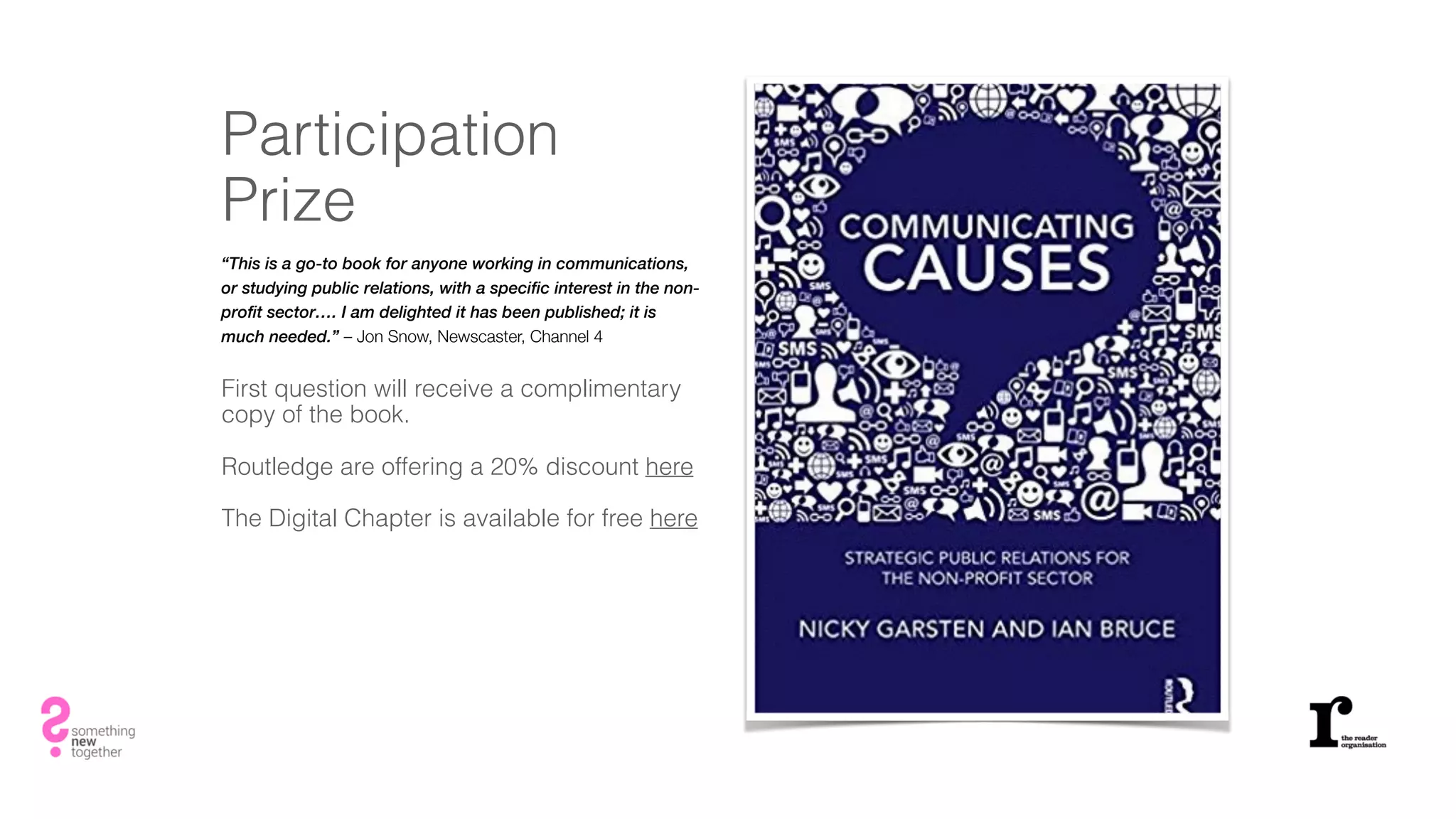 Participation
Prize
“This is a go-to book for anyone working in communications,
or studying public relations, with a specific interest in the non-
profit sector…. I am delighted it has been published; it is
much needed.” – Jon Snow, Newscaster, Channel 4
First question will receive a complimentary
copy of the book.
Routledge are offering a 20% discount here
The Digital Chapter is available for free here
 