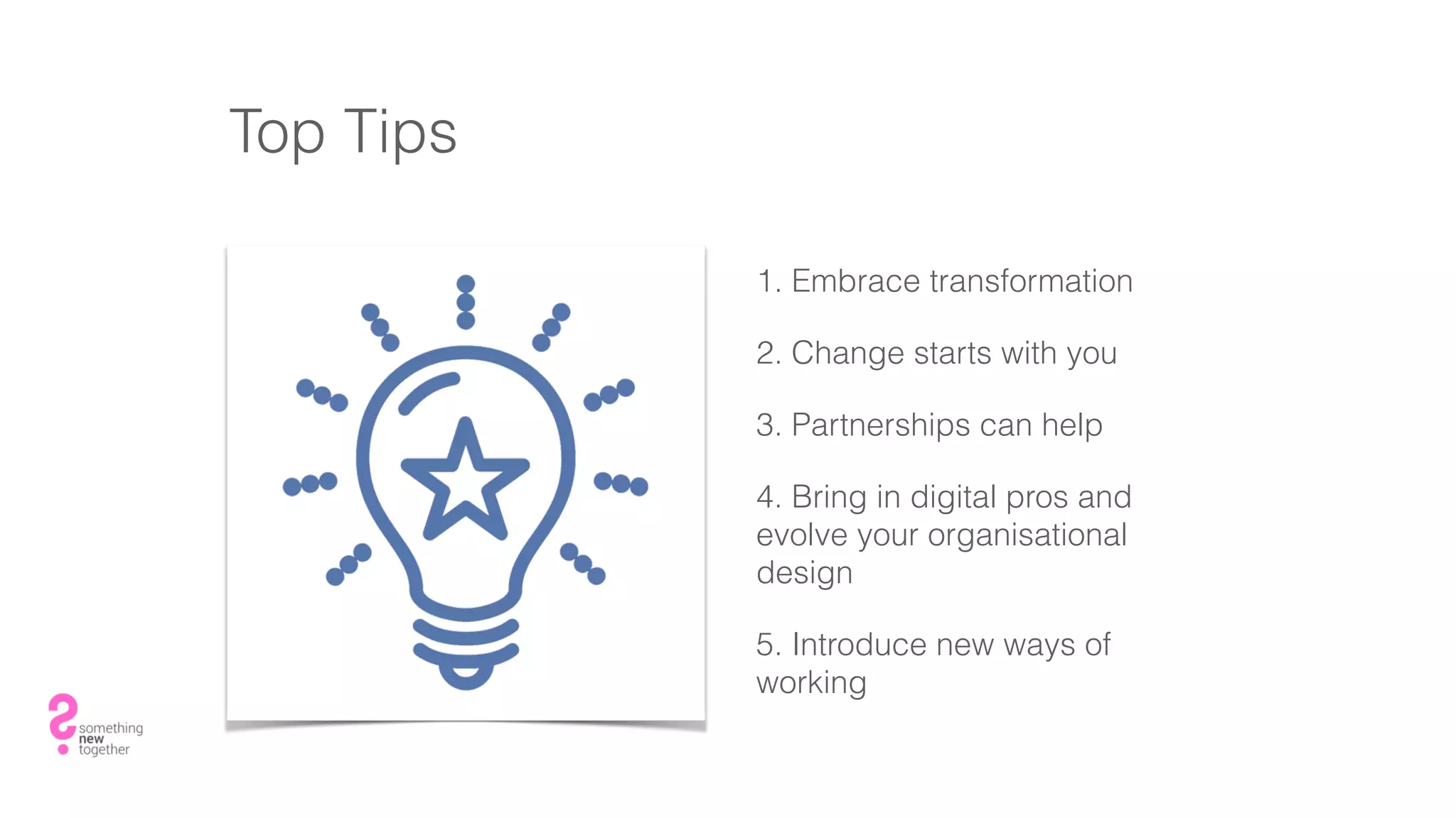 Top Tips
1. Embrace transformation
2. Change starts with you
3. Partnerships can help
4. Bring in digital pros and
evolve your organisational
design
5. Introduce new ways of
working
 