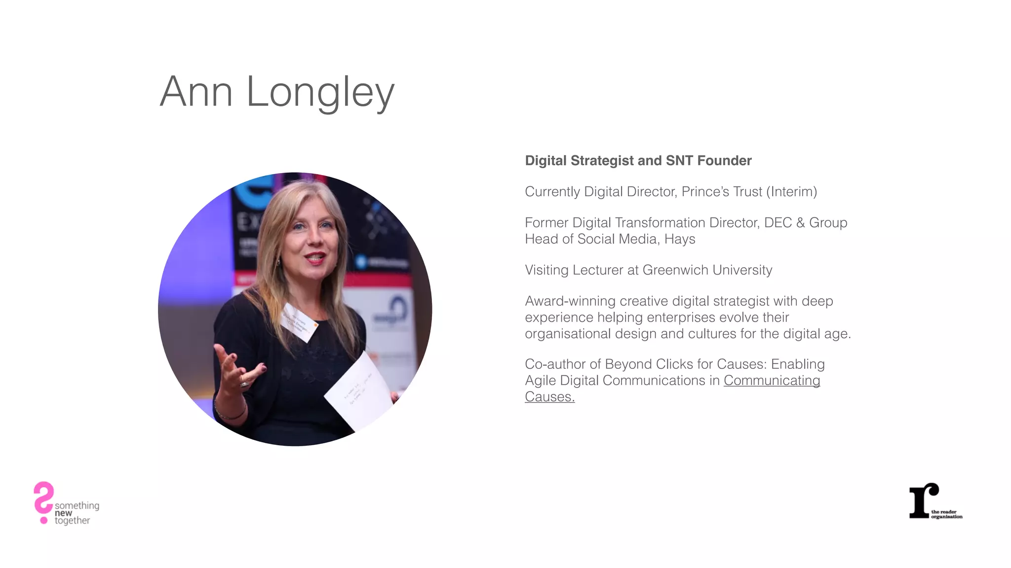 Ann Longley
Digital Strategist and SNT Founder
Currently Digital Director, Prince’s Trust (Interim)
Former Digital Transformation Director, DEC & Group
Head of Social Media, Hays
Visiting Lecturer at Greenwich University
Award-winning creative digital strategist with deep
experience helping enterprises evolve their
organisational design and cultures for the digital age.
Co-author of Beyond Clicks for Causes: Enabling
Agile Digital Communications in Communicating
Causes.
 