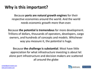 Why is this important?
                  Because ports are natural growth engines for their
                respective economies around the world. And the world
                       needs economic growth more than ever.

          Because the potential is tremendous for more development.
          Trillions of dollars, thousands of operators, developers, cargo
           owners, and hundreds of concepts and models. Whichever
                     way you measure it, the potential is huge.

               Because the challenge is substantial. Most have little
             appreciation for what infrastructure investing is about let
            alone port infrastructure and decision makers are scattered
                                all around the globe
contact@port-investor.com
www.port-investor.com
 