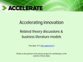 Accelerating innovation
Related theory discussions &
business literature models
Tiina Apilo, VTT (tiina.apilo@vtt.fi )
Thanks to the partners of Accelerate-project for contributing to the
content of these slides
 