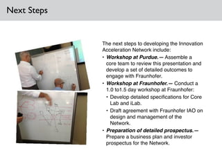 Next Steps
The next steps to developing the Innovation
Acceleration Network include:!
• Workshop at Purdue.— Assemble a
core team to review this presentation and
develop a set of detailed outcomes to
engage with Fraunhofer.!
• Workshop at Fraunhofer.— Conduct a
1.0 to1.5 day workshop at Fraunhofer: !
• Develop detailed speciﬁcations for Core
Lab and iLab.!
• Draft agreement with Fraunhofer IAO on
design and management of the
Network.!
• Preparation of detailed prospectus.—
Prepare a business plan and investor
prospectus for the Network.
 