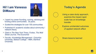 2
Hi! I am Vanessa
DiMauro
Using a case study approach,
examine the impact rapid
scale has on knowledge
transfer
Explore unintended outcomes
of applied network effect
Share lessons learned
• I spent my career founding, running, advising and
funding online communities. 30 years.
• Guided the strategies for over 100 communities
• Published 41 academic studies about community /
network theory
• Cited in The New York Times, Forbes, The Wall
Street Journal, The Economist
• Faculty– Knowledge Management - Columbia
University, Babson College – MBA, Stanford
University
Today’s Agenda
 
