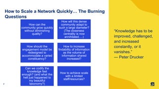 7
How to Scale a Network Quickly… The Burning
Questions
“Knowledge has to be
improved, challenged,
and increased
constantly, or it
vanishes.”
― Peter Drucker
How can the
community grow quickly
without diminishing
quality?
How will this dense
community adapt to
such a large diameter?
(The closeness
centrality is now
annihilated….)
How should the
engagement model be
redesigned to
accommodate a varied
constituency?
How to increase
findability of information
as the volume of
information shared
increased?
Can we codify the
knowledge fast
enough? (and what the
hell just happened to
my beautiful
taxonomy?)
How to achieve scale
with a limited
staff/resources?
 
