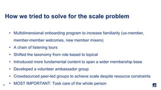 9
How we tried to solve for the scale problem
• Multidimensional onboarding program to increase familiarity (us-member,
member-member welcomes, new member mixers)
• A chain of listening tours
• Shifted the taxonomy from role based to topical
• Introduced more fundamental content to span a wider membership base
• Developed a volunteer ambassador group
• Crowdsourced peer-led groups to achieve scale despite resource constraints
• MOST IMPORTANT: Took care of the whole person
 