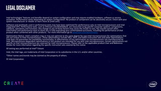 LegalDisclaimer
Intel technologies’ features and benefits depend on system configuration and may require enabled hardware, software or service
activation. Performance varies depending on system configuration. No product or compenent can be absolutely secure. Check with your
system manufacturer or retailer or learn more at [intel.com].
Software and workloads used in performance tests may have been optimized for performance only on Intel microprocessors and Intel
Integrated GPU. Performance tests, such as SYSmark and MobileMark, are measured using specific computer systems, components,
software, operations and functions. Any change to any of those factors may cause the results to vary. You should consult other
information and performance tests to assist you in fully evaluating your contemplated purchases, including the performance of that
product when combined with other products. For more information go to www.intel.com/benchmarks.
Optimization Notice: Intel's compilers may or may not optimize to the same degree for non-Intel microprocessors for optimizations that
are not unique to Intel microprocessors. These optimizations include SSE2, SSE3, and SSSE3 instruction sets and other optimizations.
Intel does not guarantee the availability, functionality, or effectiveness of any optimization on microprocessors not manufactured by
Intel. Microprocessor-dependent optimizations in this product are intended for use with Intel microprocessors. Certain optimizations not
specific to Intel microarchitecture are reserved for Intel microprocessors. Please refer to the applicable product User and Reference
Guides for more information regarding the specific instruction sets covered by this notice.
All testing was performed at Intel® Folsom
Intel, the Intel logo, are trademarks of Intel Corporation or its subsidiaries in the U.S. and/or other countries.
*Other names and brands may be claimed as the property of others.
© Intel Corporation.
 