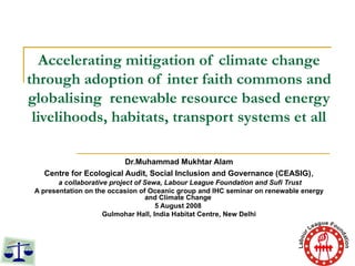 Accelerating mitigation of climate change through adoption of inter faith commons and globalising  renewable resource based energy livelihoods, habitats, transport systems et all Dr.Muhammad Mukhtar Alam Centre for Ecological Audit, Social Inclusion and Governance (CEASIG) , a collaborative project of Sewa, Labour League Foundation and Sufi Trust A presentation on the occasion of Oceanic group and IHC seminar on renewable energy and Climate Change  5 August 2008  Gulmohar Hall, India Habitat Centre, New Delhi 