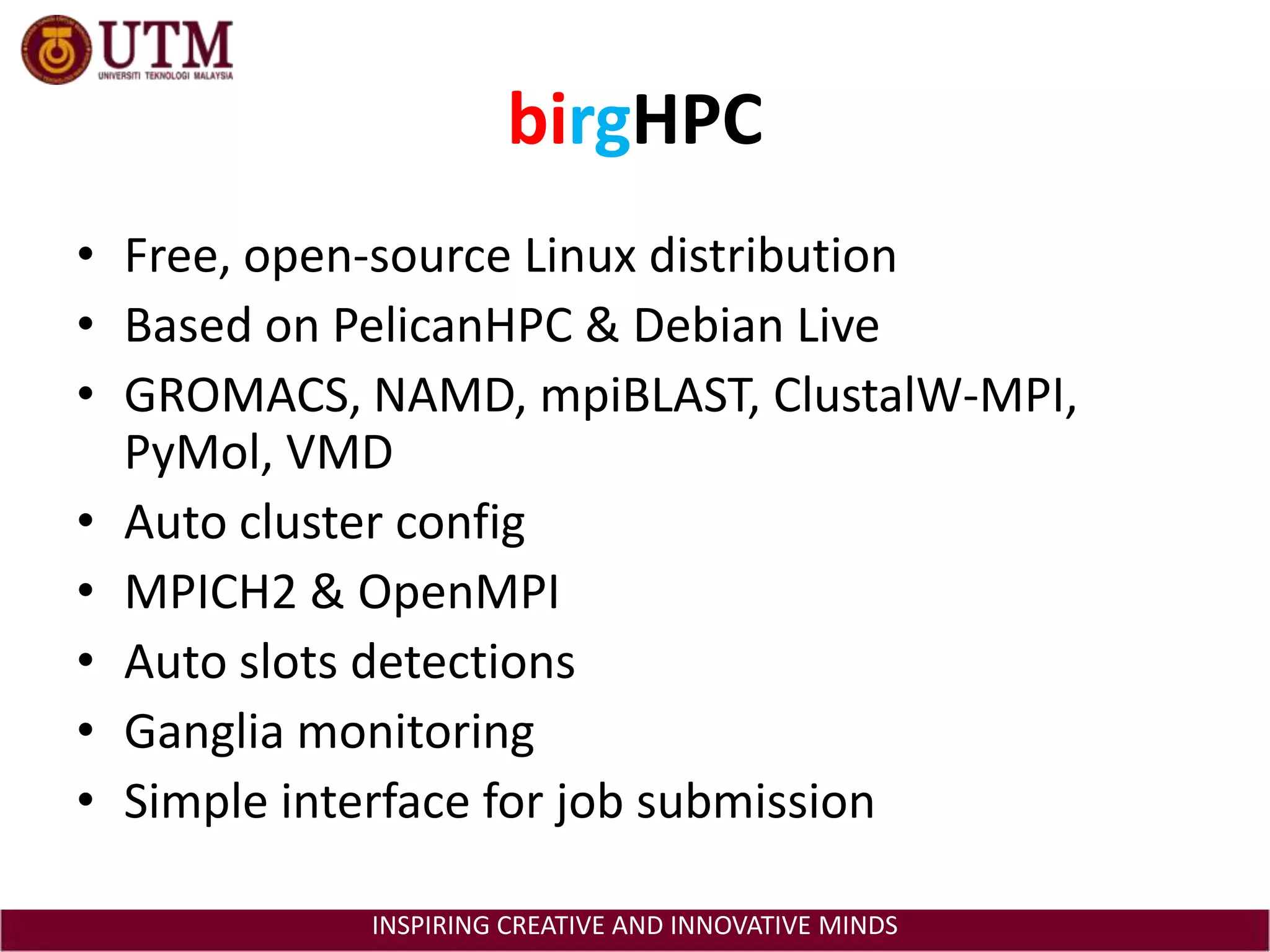 birgHPCFree, open-source Linux distributionBased on PelicanHPC & Debian LiveGROMACS, NAMD, mpiBLAST, ClustalW-MPI, PyMol, VMDAuto cluster configMPICH2 & OpenMPIAuto slots detectionsGanglia monitoringSimple interface for job submission