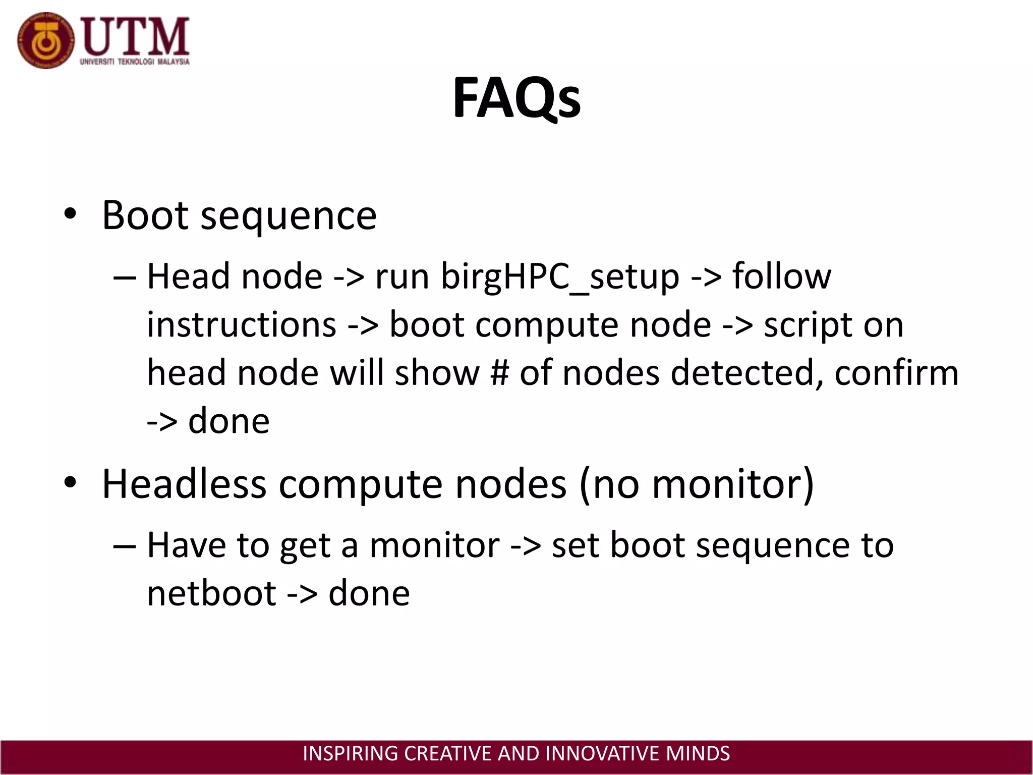 FAQsBoot sequenceHead node -> run birgHPC_setup -> follow instructions -> boot compute node -> script on head node will show # of nodes detected, confirm -> doneHeadless compute nodes (no monitor)Have to get a monitor -> set boot sequence to netboot -> done