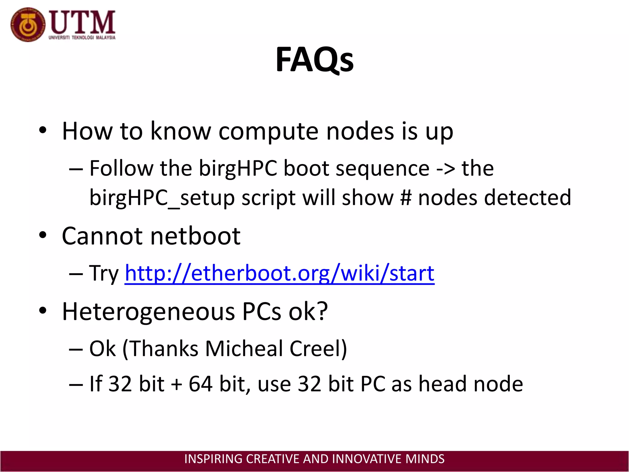 FAQsHow to know compute nodes is upFollow the birgHPC boot sequence -> the birgHPC_setup script will show # nodes detectedCannot netbootTry http://etherboot.org/wiki/startHeterogeneous PCs ok?Ok (Thanks Micheal Creel)If 32 bit + 64 bit, use 32 bit PC as head node