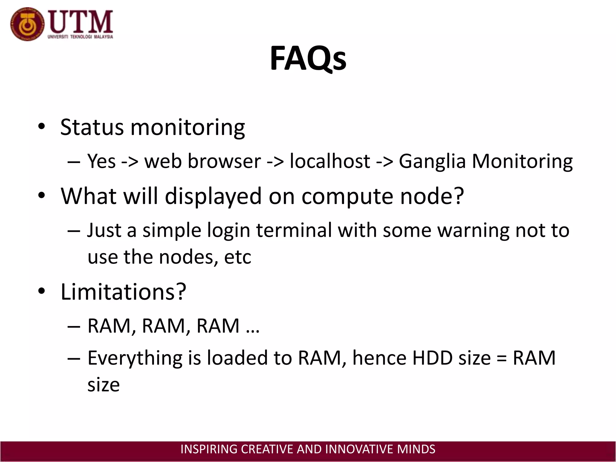 FAQsStatus monitoringYes -> web browser -> localhost -> Ganglia MonitoringWhat will displayed on compute node?Just a simple login terminal with some warning not to use the nodes, etcLimitations?RAM, RAM, RAM …Everything is loaded to RAM, hence HDD size = RAM size