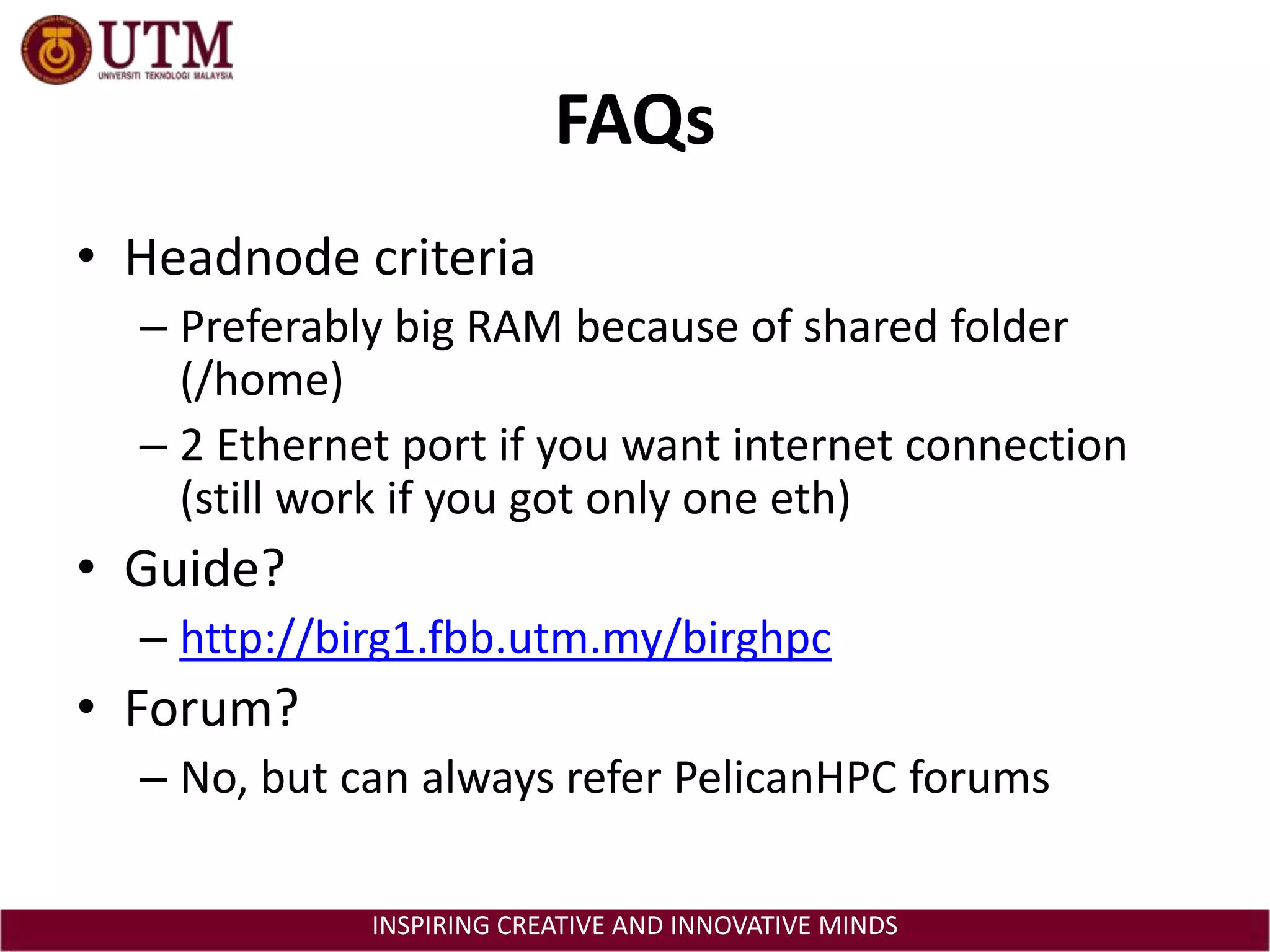 FAQsHeadnode criteriaPreferably big RAM because of shared folder (/home)2 Ethernet port if you want internet connection (still work if you got only one eth)Guide?http://birg1.fbb.utm.my/birghpcForum?No, but can always refer PelicanHPC forums
