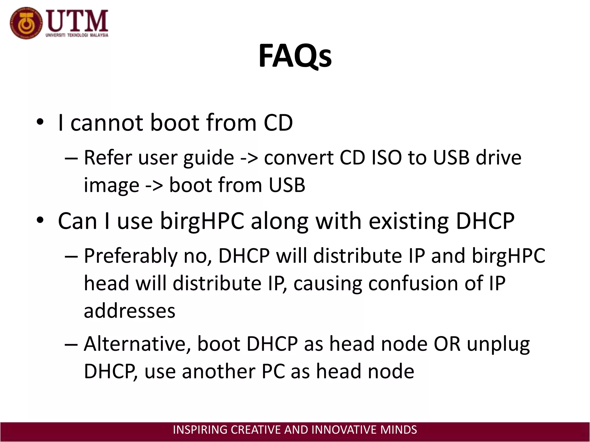 FAQsI cannot boot from CDRefer user guide -> convert CD ISO to USB drive image -> boot from USBCan I use birgHPC along with existing DHCPPreferably no, DHCP will distribute IP and birgHPC head will distribute IP, causing confusion of IP addressesAlternative, boot DHCP as head node OR unplug DHCP, use another PC as head node